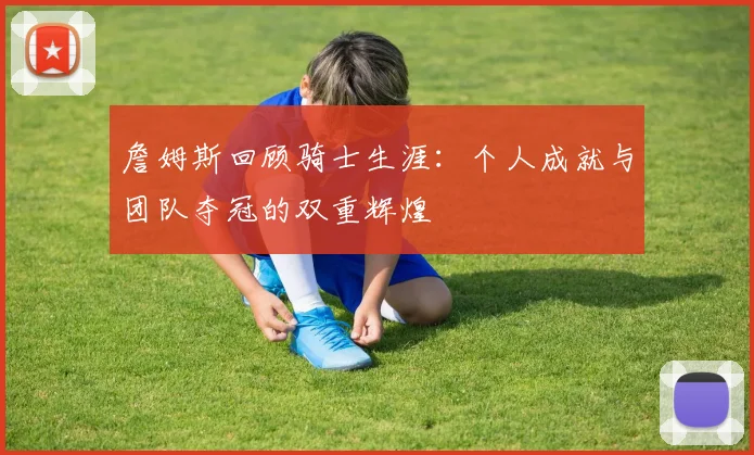 詹姆斯回顾骑士生涯：个人成就与团队夺冠的双重辉煌