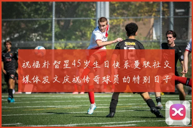 祝福朴智星45岁生日快乐曼联社交媒体发文庆祝传奇球员的特别日子