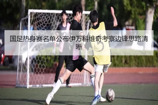 国足热身赛名单公布伊万科维奇考察边锋思路清晰